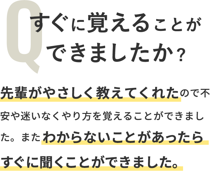 Q「すぐに覚えることができましたか？」A「先輩がやさしく教えてくれたので不安や迷いなくやり方を覚えることができました。またわからないことがあったらすぐに聞くことができました。」